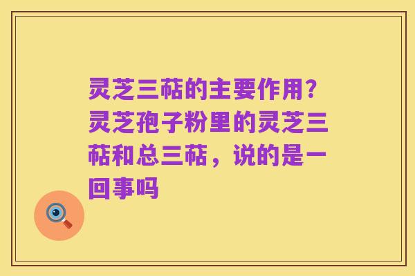 灵芝三萜的主要作用?灵芝孢子粉里的灵芝三萜和总三萜,说的是一回事吗