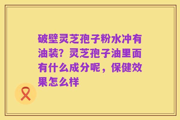 破壁灵芝孢子粉水冲有油装？灵芝孢子油里面有什么成分呢，保健效果怎么样