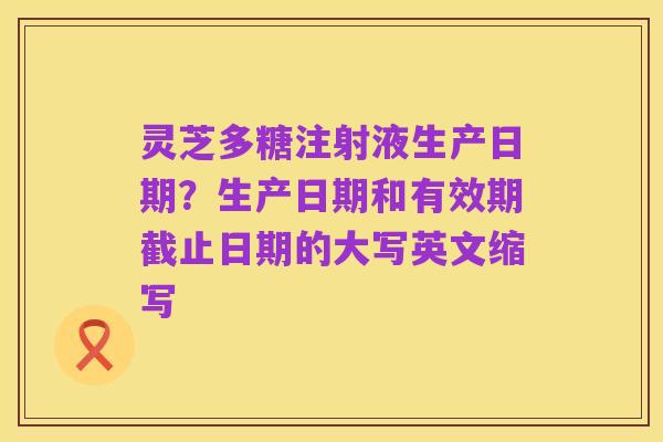 灵芝多糖注射液生产日期?生产日期和有效期截止日期的大写英文缩写