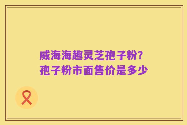 威海海趣灵芝孢子粉?孢子粉市面售价是多少
