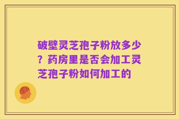 破壁灵芝孢子粉放多少?药房里是否会加工灵芝孢子粉如何加工的