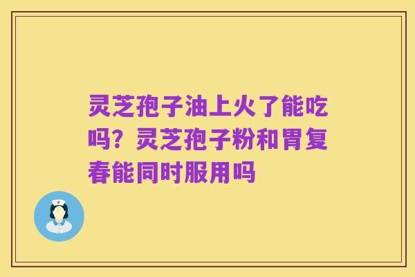 灵芝孢子油上火了能吃吗？灵芝孢子粉和胃复春能同时服用吗