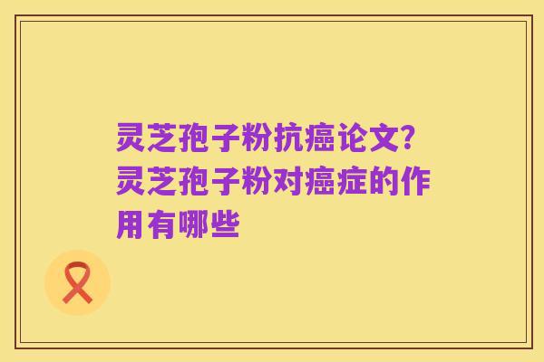 灵芝孢子粉抗癌论文?灵芝孢子粉对癌症的作用有哪些