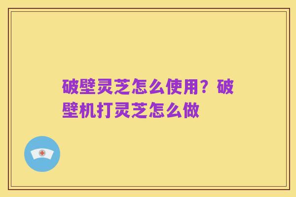 破壁灵芝怎么使用？破壁机打灵芝怎么做