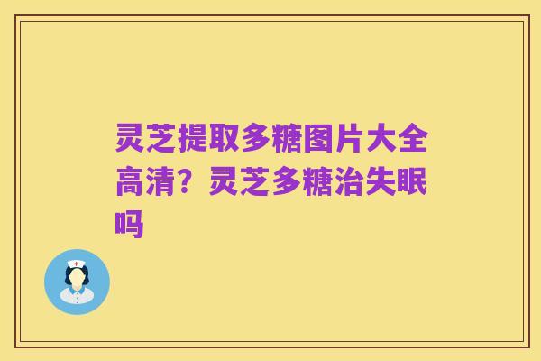 灵芝提取多糖图片大全高清?灵芝多糖治失眠吗
