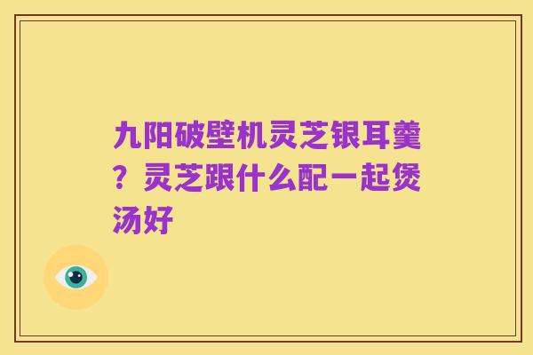 九阳破壁机灵芝银耳羹？灵芝跟什么配一起煲汤好