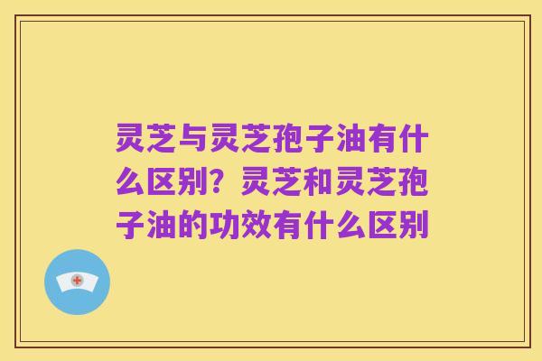 灵芝与灵芝孢子油有什么区别?灵芝和灵芝孢子油的功效有什么区别