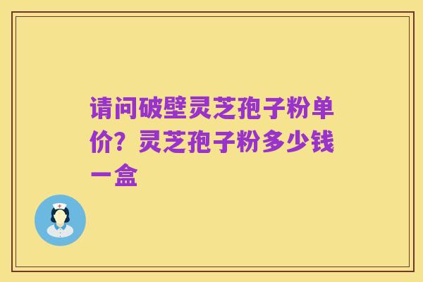 请问破壁灵芝孢子粉单价?灵芝孢子粉多少钱一盒