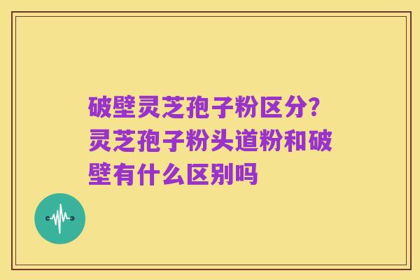 破壁灵芝孢子粉区分?灵芝孢子粉头道粉和破壁有什么区别吗