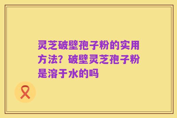 灵芝破壁孢子粉的实用方法?破壁灵芝孢子粉是溶于水的吗