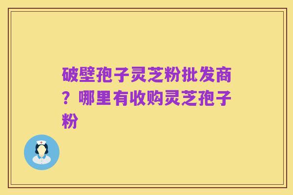 破壁孢子灵芝粉批发商?哪里有收购灵芝孢子粉