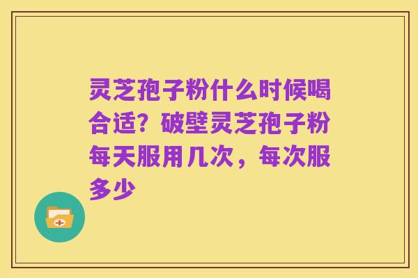 灵芝孢子粉什么时候喝合适？破壁灵芝孢子粉每天服用几次，每次服多少
