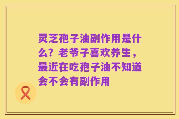 灵芝孢子油副作用是什么？老爷子喜欢养生，最近在吃孢子油不知道会不会有副作用