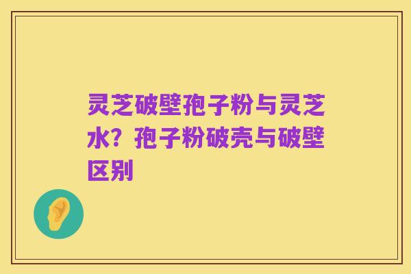 灵芝破壁孢子粉与灵芝水?孢子粉破壳与破壁区别