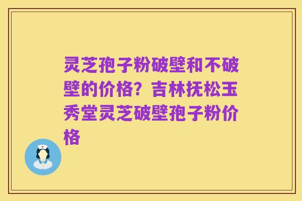 灵芝孢子粉破壁和不破壁的价格?吉林抚松玉秀堂灵芝破壁孢子粉价格
