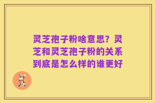 灵芝孢子粉啥意思？灵芝和灵芝孢子粉的关系到底是怎么样的谁更好