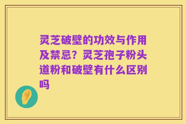 灵芝破壁的功效与作用及禁忌?灵芝孢子粉头道粉和破壁有什么区别吗