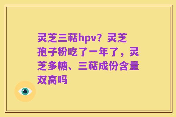 灵芝三萜hpv？灵芝孢子粉吃了一年了，灵芝多糖、三萜成份含量双高吗