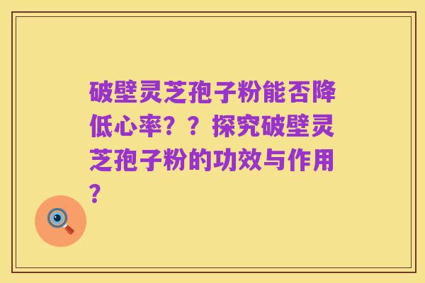破壁灵芝孢子粉能否降低心率??探究破壁灵芝孢子粉的功效与作用?
