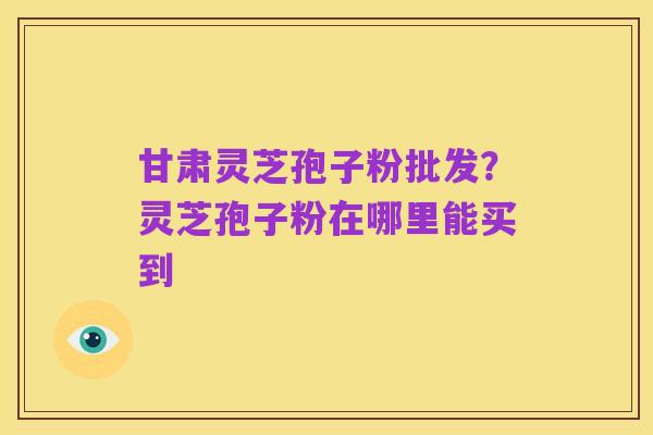 甘肃灵芝孢子粉批发?灵芝孢子粉在哪里能买到