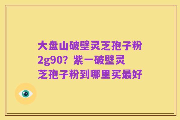 大盘山破壁灵芝孢子粉2g90?紫一破壁灵芝孢子粉到哪里买最好