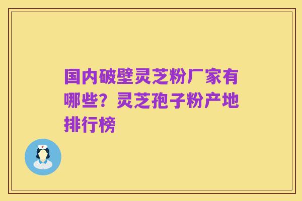 国内破壁灵芝粉厂家有哪些?灵芝孢子粉产地排行榜