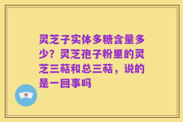灵芝子实体多糖含量多少?灵芝孢子粉里的灵芝三萜和总三萜,说的是一回事吗