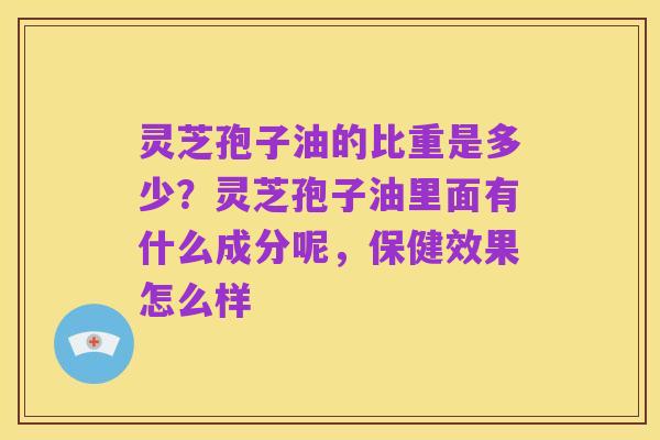 灵芝孢子油的比重是多少?灵芝孢子油里面有什么成分呢,保健效果怎么样
