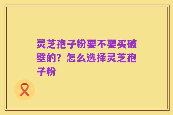 灵芝孢子粉要不要买破壁的？怎么选择灵芝孢子粉