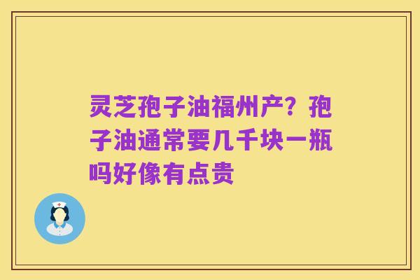 灵芝孢子油福州产？孢子油通常要几千块一瓶吗好像有点贵