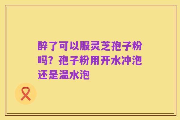 醉了可以服灵芝孢子粉吗?孢子粉用开水冲泡还是温水泡