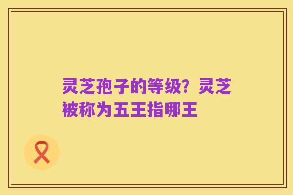 灵芝孢子的等级?灵芝被称为五王指哪王