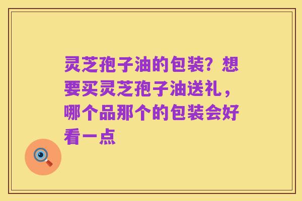 灵芝孢子油的包装？想要买灵芝孢子油送礼，哪个品那个的包装会好看一点