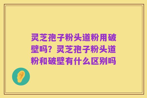 灵芝孢子粉头道粉用破壁吗?灵芝孢子粉头道粉和破壁有什么区别吗