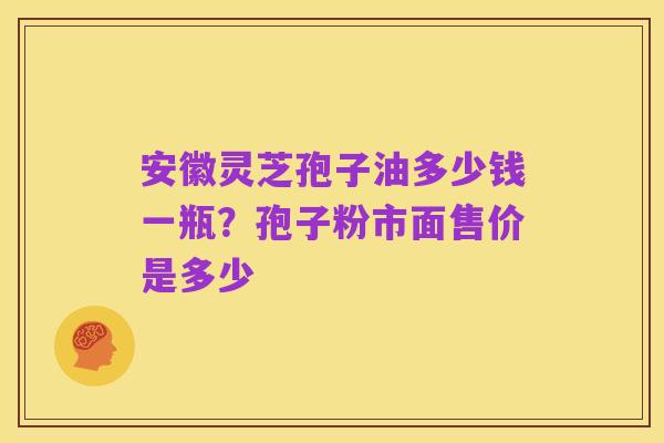 安徽灵芝孢子油多少钱一瓶?孢子粉市面售价是多少