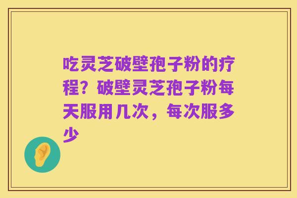 吃灵芝破壁孢子粉的疗程?破壁灵芝孢子粉每天服用几次,每次服多少