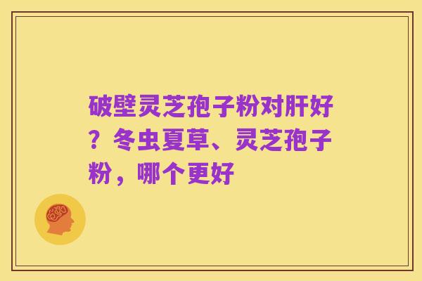 破壁灵芝孢子粉对肝好?冬虫夏草、灵芝孢子粉,哪个更好