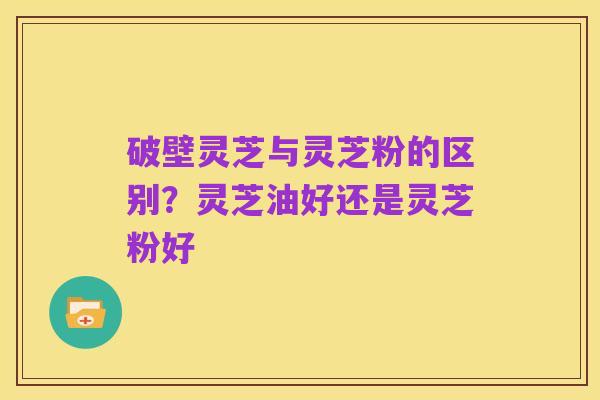 破壁灵芝与灵芝粉的区别？灵芝油好还是灵芝粉好