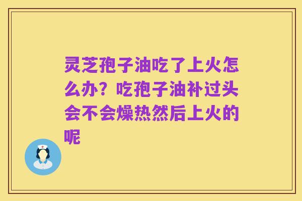 灵芝孢子油吃了上火怎么办?吃孢子油补过头会不会燥热然后上火的呢