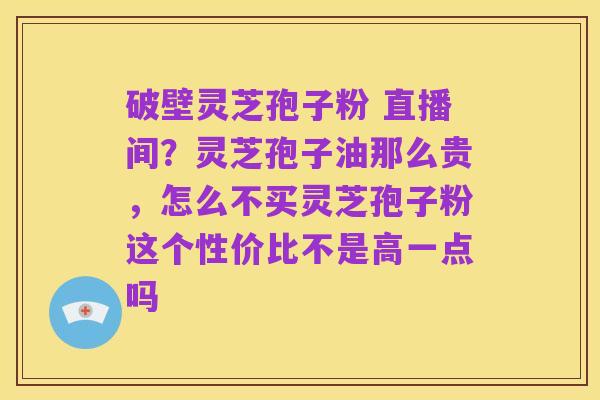 破壁灵芝孢子粉 直播间?灵芝孢子油那么贵,怎么不买灵芝孢子粉这个性价比不是高一点吗