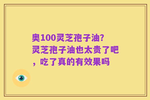 奥100灵芝孢子油?灵芝孢子油也太贵了吧,吃了真的有效果吗