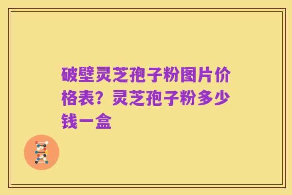 破壁灵芝孢子粉图片价格表?灵芝孢子粉多少钱一盒
