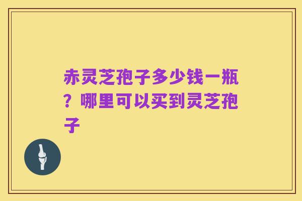赤灵芝孢子多少钱一瓶?哪里可以买到灵芝孢子