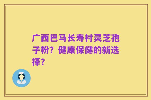 广西巴马长寿村灵芝孢子粉？健康保健的新选择？