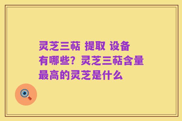 灵芝三萜 提取 设备有哪些?灵芝三萜含量最高的灵芝是什么