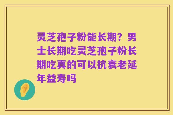 灵芝孢子粉能长期？男士长期吃灵芝孢子粉长期吃真的可以抗衰老延年益寿吗