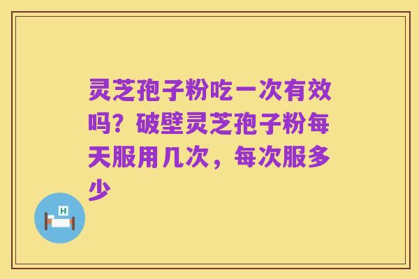 灵芝孢子粉吃一次有效吗?破壁灵芝孢子粉每天服用几次,每次服多少