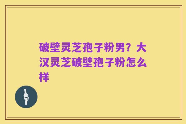 破壁灵芝孢子粉男?大汉灵芝破壁孢子粉怎么样