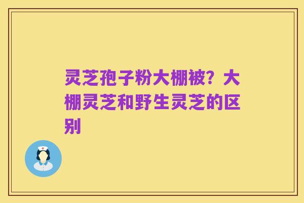 灵芝孢子粉大棚被?大棚灵芝和野生灵芝的区别