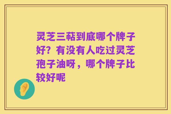 灵芝三萜到底哪个牌子好？有没有人吃过灵芝孢子油呀，哪个牌子比较好呢